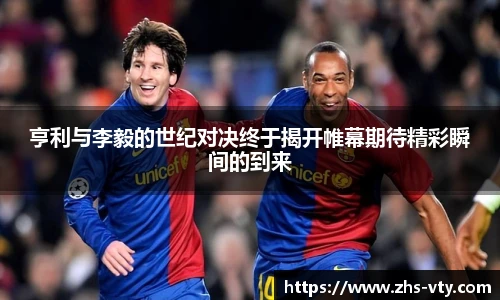 亨利与李毅的世纪对决终于揭开帷幕期待精彩瞬间的到来